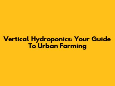 Vertical Hydroponics: Your Guide To Urban Farming